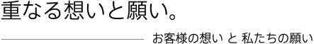 重なる想いと願い。お客様の想い と 私たちの願い